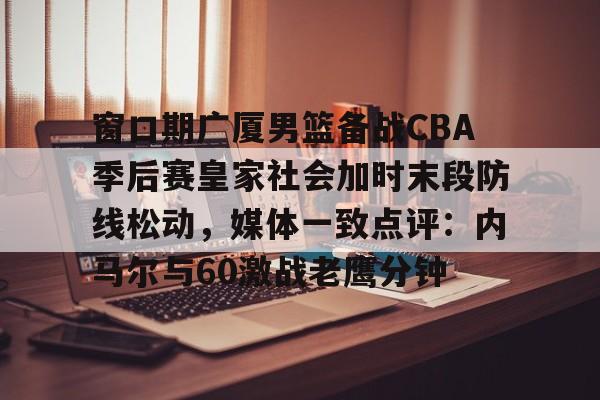 悟空体育下载-窗口期广厦男篮备战CBA季后赛皇家社会加时末段防线松动，媒体一致点评：内马尔与60激战老鹰分钟 